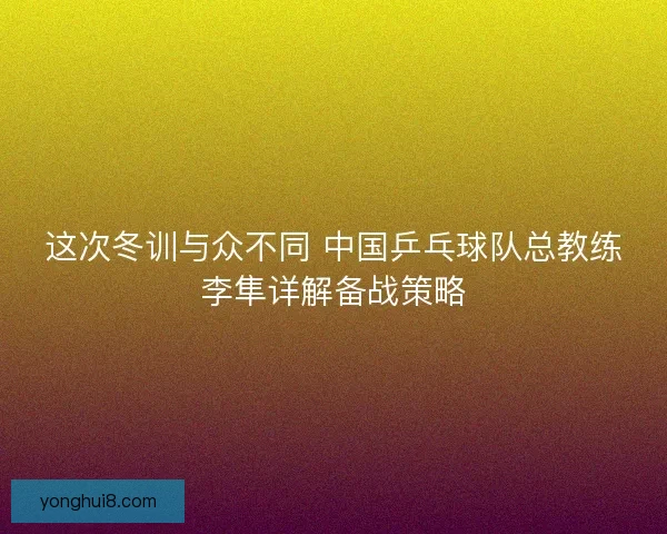 这次冬训与众不同 中国乒乓球队总教练李隼详解备战策略