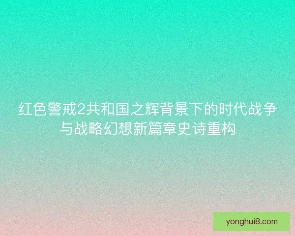 红色警戒2共和国之辉背景下的时代战争与战略幻想新篇章史诗重构